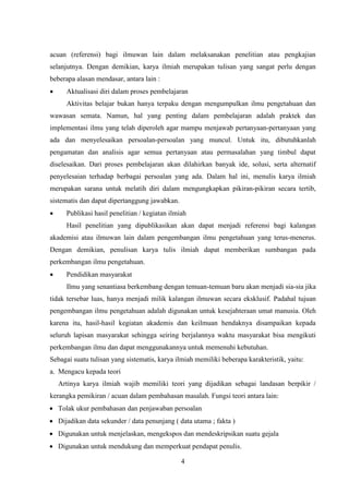 4
acuan (referensi) bagi ilmuwan lain dalam melaksanakan penelitian atau pengkajian
selanjutnya. Dengan demikian, karya ilmiah merupakan tulisan yang sangat perlu dengan
beberapa alasan mendasar, antara lain :
 Aktualisasi diri dalam proses pembelajaran
Aktivitas belajar bukan hanya terpaku dengan mengumpulkan ilmu pengetahuan dan
wawasan semata. Namun, hal yang penting dalam pembelajaran adalah praktek dan
implementasi ilmu yang telah diperoleh agar mampu menjawab pertanyaan-pertanyaan yang
ada dan menyelesaikan persoalan-persoalan yang muncul. Untuk itu, dibutuhkanlah
pengamatan dan analisis agar semua pertanyaan atau permasalahan yang timbul dapat
diselesaikan. Dari proses pembelajaran akan dilahirkan banyak ide, solusi, serta alternatif
penyelesaian terhadap berbagai persoalan yang ada. Dalam hal ini, menulis karya ilmiah
merupakan sarana untuk melatih diri dalam mengungkapkan pikiran-pikiran secara tertib,
sistematis dan dapat dipertanggung jawabkan.
 Publikasi hasil penelitian / kegiatan ilmiah
Hasil penelitian yang dipublikasikan akan dapat menjadi referensi bagi kalangan
akademisi atau ilmuwan lain dalam pengembangan ilmu pengetahuan yang terus-menerus.
Dengan demikian, penulisan karya tulis ilmiah dapat memberikan sumbangan pada
perkembangan ilmu pengetahuan.
 Pendidikan masyarakat
Ilmu yang senantiasa berkembang dengan temuan-temuan baru akan menjadi sia-sia jika
tidak tersebar luas, hanya menjadi milik kalangan ilmuwan secara eksklusif. Padahal tujuan
pengembangan ilmu pengetahuan adalah digunakan untuk kesejahteraan umat manusia. Oleh
karena itu, hasil-hasil kegiatan akademis dan keilmuan hendaknya disampaikan kepada
seluruh lapisan masyarakat sehingga seiring berjalannya waktu masyarakat bisa mengikuti
perkembangan ilmu dan dapat menggunakannya untuk memenuhi kebutuhan.
Sebagai suatu tulisan yang sistematis, karya ilmiah memiliki beberapa karakteristik, yaitu:
a. Mengacu kepada teori
Artinya karya ilmiah wajib memiliki teori yang dijadikan sebagai landasan berpikir /
kerangka pemikiran / acuan dalam pembahasan masalah. Fungsi teori antara lain:
 Tolak ukur pembahasan dan penjawaban persoalan
 Dijadikan data sekunder / data penunjang ( data utama ; fakta )
 Digunakan untuk menjelaskan, mengekspos dan mendeskripsikan suatu gejala
 Digunakan untuk mendukung dan memperkuat pendapat penulis.
 