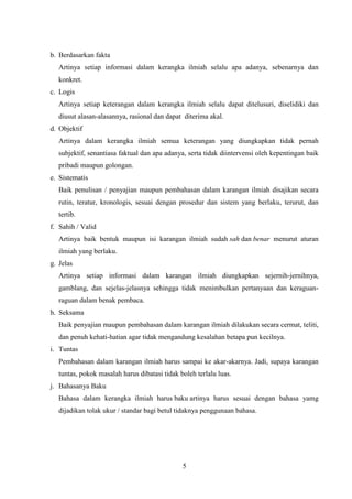 5
b. Berdasarkan fakta
Artinya setiap informasi dalam kerangka ilmiah selalu apa adanya, sebenarnya dan
konkret.
c. Logis
Artinya setiap keterangan dalam kerangka ilmiah selalu dapat ditelusuri, diselidiki dan
diusut alasan-alasannya, rasional dan dapat diterima akal.
d. Objektif
Artinya dalam kerangka ilmiah semua keterangan yang diungkapkan tidak pernah
subjektif, senantiasa faktual dan apa adanya, serta tidak diintervensi oleh kepentingan baik
pribadi maupun golongan.
e. Sistematis
Baik penulisan / penyajian maupun pembahasan dalam karangan ilmiah disajikan secara
rutin, teratur, kronologis, sesuai dengan prosedur dan sistem yang berlaku, terurut, dan
tertib.
f. Sahih / Valid
Artinya baik bentuk maupun isi karangan ilmiah sudah sah dan benar menurut aturan
ilmiah yang berlaku.
g. Jelas
Artinya setiap informasi dalam karangan ilmiah diungkapkan sejernih-jernihnya,
gamblang, dan sejelas-jelasnya sehingga tidak menimbulkan pertanyaan dan keraguan-
raguan dalam benak pembaca.
h. Seksama
Baik penyajian maupun pembahasan dalam karangan ilmiah dilakukan secara cermat, teliti,
dan penuh kehati-hatian agar tidak mengandung kesalahan betapa pun kecilnya.
i. Tuntas
Pembahasan dalam karangan ilmiah harus sampai ke akar-akarnya. Jadi, supaya karangan
tuntas, pokok masalah harus dibatasi tidak boleh terlalu luas.
j. Bahasanya Baku
Bahasa dalam kerangka ilmiah harus baku artinya harus sesuai dengan bahasa yamg
dijadikan tolak ukur / standar bagi betul tidaknya penggunaan bahasa.
 