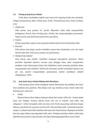 6
2.2. Prinsip-prinsip Karya Ilmiah
Untuk dapat membedakan apakah suatu karya tulis tergolong ilmiah atau nonilmiah,
terdapat prinsip-prinsip dalam sebuah karya ilmiah. Prinsip-prinsip karya ilmiah tersebuat,
yaitu :
1. Objektivitas
Pada prinsip yang pertama ini, penulis diharuskan untuk tidak mengemukakan
pendapatnya. Penulis harus bersikap jujur, terbuka, dan mengesampingkan perasaannya.
Segala sesuatu yang ditulisakan penulis harus apa adanya.
2. Empiris
Prinsip yang kedua, segala sesuatu yang dikemukakan penulis harus berdasarkan fakta.
3. Rasional
Pada prinsip yang ketiga, penulis membahas sesuatu harus berdasarkan rasio atau dapat
diterima akal sehat, baik proses maupun cara penulisannya.
4. Dedukatif dan Induktif
Pada prinsip yang terakhir, membahas mengenail penyimpulan penemuan. Dalam
penelitian digunakan hipotesis (sesuatu yang dianggap benar untuk mengutarakan
pendapat, tetapi kebenarannya belum bisa dibuktikan) untuk menuntun penelitian dalam
mengumpulkan data (deduktif). Setelah data terkumpul, peneliti mempelajari datanya satu
per satu, peneliti mengemukakan penemuannya melalui pendekatan induktif
(Hardjodipuro, 1982).
2.3. Jenis-Jenis Karya Ilmiah Ditinjau dari Bentuknya
Pada dasarnya karya ilmiah merupakan bentuk dokumentasi dan publikasi dari hasil-
hasil pemikiran dan penelitian. Bila ditinjau dari segi bentuknya karya ilmiah terdiri dari
beberapa jenis, antara lain :
 Artikel
Menurut Kamus Besar Bahasa Indonesia dalam Heri Jauhari (2001:66), “Artikel adalah
karya tulis lengkap, misalnya laporan berita atau esai di majalah, surat kabar, dan
sebagainya”. Artikel merupakan salah satu karya tulis ilmiah yang paling sederhana dengan
bahasan yang aktual dan umumnya kontroversial. Dari pemilihan judul, sistematika penulisan
sampai isi, sebuah artikel lebih sederhana dari karya tulis ilmiah lainnya. Begitupun pemilihan
kata dan ragam bahasa yang digunakan lebih santai. Walaupun demikian, dalam artikel tetap
diperlukan penyelesaian yang memadai serta dapat dipertanggungjawabkan secara ilmiah.
 