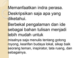 Memanfaatkan indra perasa.
Deskripsikan saja apa yang
diketahui.
Berbekal pengalaman dan ide
sebagai bahan tulisan menjadi
lebih mudah untuk
misalnya saja menulis tentang gotong
royong, kearifan budaya lokal, sikap baik
seorang teman, inspirator, tata ruang, dan
sebagainya.
 