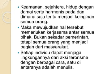  Keamanan, sejahtera, hidup dengan
damai serta harmonis pada dan
dimana saja tentu menjadi keinginan
semua orang.
 Maka mewujudkan hal tersebut
memerlukan kerjasama antar semua
pihak. Bukan sekadar pemerintah,
tetapi semua orang yang menjadi
bagian dari masyarakat.
 Setiap individu dapat menjaga
lingkungannya dari aksi terorisme
dengan berbagai cara, satu di
antaranya adalah menulis.
 