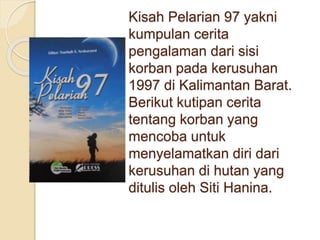 Kisah Pelarian 97 yakni
kumpulan cerita
pengalaman dari sisi
korban pada kerusuhan
1997 di Kalimantan Barat.
Berikut kutipan cerita
tentang korban yang
mencoba untuk
menyelamatkan diri dari
kerusuhan di hutan yang
ditulis oleh Siti Hanina.
 