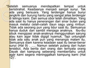 “Setelah semuanya mendapatkan tempat untuk
beristirahat. Keadaanya menjadi sangat sunyi. Tak
ada yang bersuara. Yang terdengar hanya bunyi
jangkrik dan burung hantu yang sangat jelas terdengar
di telinga kami. Dan semua obor telah dimatikan. Yang
ada saat itu hanya penerangan dari sinar bulan yang
masuk melalui celah-celah daun sagu yang rimbun.
Tidak ada seorang pun yang tidur saat itu. Semuanya
hanya duduk dan sambil menjaga anaknya. Ibu-ibu
sibuk mengipasi anak-anaknya menggunakan sarung
atau kain agar tidak digigit nyamuk. Tapi untunglah
tidak ada satu anak pun yang menangis malam itu.
Semuanya diam karena keadaan saat itu benar-benar
sunyi (Hal 9) . …. Namun setelah pulang dari hutan
tersebut. Ada berita dari orang dan ternyata orang
Dayak dari kampung seberang memberitahu untuk
agar kami segera meninggalkan kampung kami (Hal
12)”.
 
