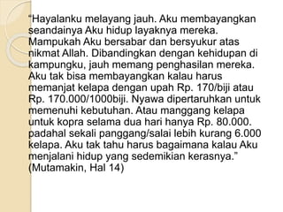 “Hayalanku melayang jauh. Aku membayangkan
seandainya Aku hidup layaknya mereka.
Mampukah Aku bersabar dan bersyukur atas
nikmat Allah. Dibandingkan dengan kehidupan di
kampungku, jauh memang penghasilan mereka.
Aku tak bisa membayangkan kalau harus
memanjat kelapa dengan upah Rp. 170/biji atau
Rp. 170.000/1000biji. Nyawa dipertaruhkan untuk
memenuhi kebutuhan. Atau manggang kelapa
untuk kopra selama dua hari hanya Rp. 80.000.
padahal sekali panggang/salai lebih kurang 6.000
kelapa. Aku tak tahu harus bagaimana kalau Aku
menjalani hidup yang sedemikian kerasnya.”
(Mutamakin, Hal 14)
 