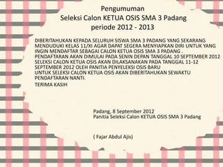 Pengumuman
Seleksi Calon KETUA OSIS SMA 3 Padang
periode 2012 - 2013
DIBERITAHUKAN KEPADA SELURUH SISWA SMA 3 PADANG YANG SEKARANG
MENDUDUKI KELAS 11/XI AGAR DAPAT SEGERA MENYIAPKAN DIRI UNTUK YANG
INGIN MENDAFTAR SEBAGAI CALON KETUA OSIS SMA 3 PADANG .
PENDAFTARAN AKAN DIMULAI PADA SENIN DEPAN TANGGAL 10 SEPTEMBER 2012
SELEKSI CALON KETUA OSIS AKAN DILAKSANAKAN PADA TANGGAL 11-12
SEPTEMBER 2012 OLEH PANITIA PENYELEKSI OSIS BARU
UNTUK SELEKSI CALON KETUA OSIS AKAN DIBERITAHUKAN SEWAKTU
PENDAFTARAN NANTI.
TERIMA KASIH
Padang, 8 September 2012
Panitia Seleksi Calon KETUA OSIS SMA 3 Padang
( Fajar Abdul Ajis)
 