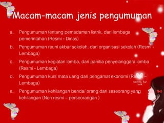 Macam-macam jenis pengumuman
a. Pengumuman tentang pemadaman listrik, dari lembaga
pemerintahan (Resmi - Dinas)
b. Pengumuman reuni akbar sekolah, dari organisasi sekolah (Resmi -
Lembaga)
c. Pengumuman kegiatan lomba, dari panitia penyelanggara lomba
(Resmi - Lembaga)
d. Pengumuman kurs mata uang dari pengamat ekonomi (Resmi –
Lembaga)
e. Pengumuman kehilangan benda/ orang dari seseorang yang
kehilangan (Non resmi – perseorangan )
 