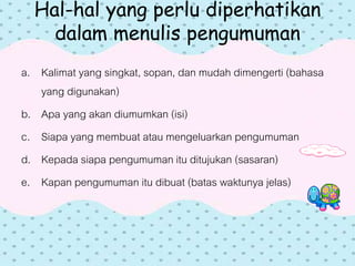 Hal-hal yang perlu diperhatikan
dalam menulis pengumuman
a. Kalimat yang singkat, sopan, dan mudah dimengerti (bahasa
yang digunakan)
b. Apa yang akan diumumkan (isi)
c. Siapa yang membuat atau mengeluarkan pengumuman
d. Kepada siapa pengumuman itu ditujukan (sasaran)
e. Kapan pengumuman itu dibuat (batas waktunya jelas)
 