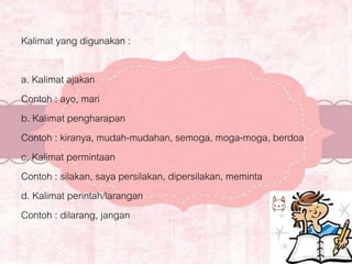 Kalimat yang digunakan :
a. Kalimat ajakan
Contoh : ayo, mari
b. Kalimat pengharapan
Contoh : kiranya, mudah-mudahan, semoga, moga-moga, berdoa
c. Kalimat permintaan
Contoh : silakan, saya persilakan, dipersilakan, meminta
d. Kalimat perintah/larangan
Contoh : dilarang, jangan
 