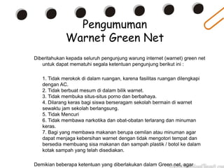 Pengumuman
Warnet Green Net
Diberitahukan kepada seluruh pengunjung warung internet (warnet) green net
untuk dapat mematuhi segala ketentuan pengunjung berikut ini :
1. Tidak merokok di dalam ruangan, karena fasilitas ruangan dilengkapi
dengan AC.
2. Tidak berbuat mesum di dalam bilik warnet.
3. Tidak membuka situs-situs porno dan berbahaya.
4. Dilarang keras bagi siswa berseragam sekolah bermain di warnet
sewaktu jam sekolah berlangsung.
5. Tidak Mencuri
6. Tidak membawa narkotika dan obat-obatan terlarang dan minuman
keras.
7. Bagi yang membawa makanan berupa cemilan atau minuman agar
dapat menjaga kebersihan warnet dengan tidak mengotori tempat dan
bersedia membuang sisa makanan dan sampah plastik / botol ke dalam
kotak sampah yang telah disediakan.
Demikian beberapa ketentuan yang diberlakukan dalam Green net, agar
 