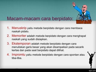 Macam-macam cara berpidato:
1. Manuskrip yaitu metode berpidato dengan cara membaca
naskah pidato.

2. Memoriter adalah metode berpidato dengan cara menghapal
naskah yang sudah disiapkan.

3. Ekstemporan adalah metode berpidato dengan cara
menuliskan garis besar yang akan disampaikan pada secarik
kertas dan pada saat berpidato dapat dilihat.

4. Impromtu yaitu metode berpidato dengan cara spontan atau
tiba-tiba.

 