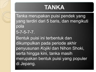 TANKA
Tanka merupakan puisi pendek yang
yang terdiri dari 5 baris, dan mengikuti
pola
5-7-5-7-7.
Bentuk puisi ini terbentuk dan
dikumpulkan pada periode akhir
penyusunan Kojiki dan Nihon Shoki,
serta hingga kini, tanka masih
merupakan bentuk puisi yang populer
di Jepang.

 