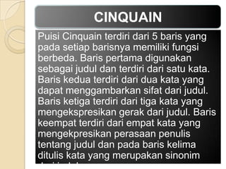 CINQUAIN
Puisi Cinquain terdiri dari 5 baris yang
pada setiap barisnya memiliki fungsi
berbeda. Baris pertama digunakan
sebagai judul dan terdiri dari satu kata.
Baris kedua terdiri dari dua kata yang
dapat menggambarkan sifat dari judul.
Baris ketiga terdiri dari tiga kata yang
mengekspresikan gerak dari judul. Baris
keempat terdiri dari empat kata yang
mengekpresikan perasaan penulis
tentang judul dan pada baris kelima
ditulis kata yang merupakan sinonim

 