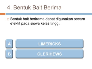 4. Bentuk Bait Berima


Bentuk bait berirama dapat digunakan secara
efektif pada siswa kelas tinggi.

A

LIMERICKS

B

CLERIHEWS

 