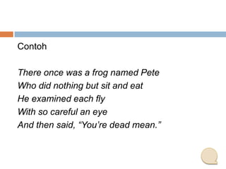 Contoh
There once was a frog named Pete
Who did nothing but sit and eat
He examined each fly
With so careful an eye
And then said, “You’re dead mean.”

 