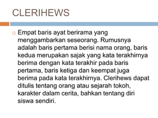 CLERIHEWS


Empat baris ayat berirama yang
menggambarkan seseorang. Rumusnya
adalah baris pertama berisi nama orang, baris
kedua merupakan sajak yang kata terakhirnya
berima dengan kata terakhir pada baris
pertama, baris ketiga dan keempat juga
berima pada kata terakhirnya. Clerihews dapat
ditulis tentang orang atau sejarah tokoh,
karakter dalam cerita, bahkan tentang diri
siswa sendiri.

 