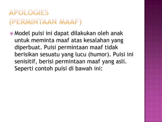  Model

puisi ini dapat dilakukan oleh anak
untuk meminta maaf atas kesalahan yang
diperbuat. Puisi permintaan maaf tidak
berisikan sesuatu yang lucu (humor). Puisi ini
senisitif, berisi permintaan maaf yang asli.
Seperti contoh puisi di bawah ini:

 