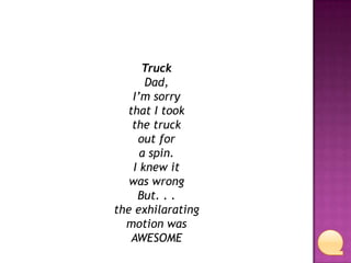 Truck
Dad,
I’m sorry
that I took
the truck
out for
a spin.
I knew it
was wrong
But. . .
the exhilarating
motion was
AWESOME

 