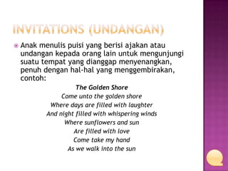 

Anak menulis puisi yang berisi ajakan atau
undangan kepada orang lain untuk mengunjungi
suatu tempat yang dianggap menyenangkan,
penuh dengan hal-hal yang menggembirakan,
contoh:
The Golden Shore
Come unto the golden shore
Where days are filled with laughter
And night filled with whispering winds
Where sunflowers and sun
Are filled with love
Come take my hand
As we walk into the sun

 