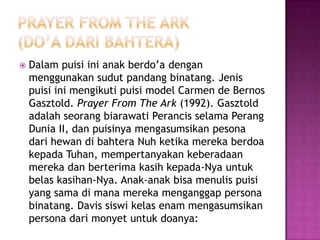 

Dalam puisi ini anak berdo’a dengan
menggunakan sudut pandang binatang. Jenis
puisi ini mengikuti puisi model Carmen de Bernos
Gasztold. Prayer From The Ark (1992). Gasztold
adalah seorang biarawati Perancis selama Perang
Dunia II, dan puisinya mengasumsikan pesona
dari hewan di bahtera Nuh ketika mereka berdoa
kepada Tuhan, mempertanyakan keberadaan
mereka dan berterima kasih kepada-Nya untuk
belas kasihan-Nya. Anak-anak bisa menulis puisi
yang sama di mana mereka menganggap persona
binatang. Davis siswi kelas enam mengasumsikan
persona dari monyet untuk doanya:

 
