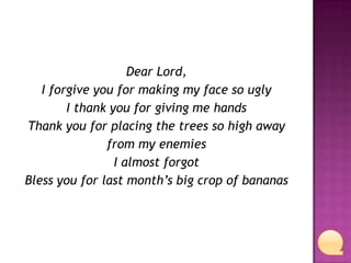 Dear Lord,
I forgive you for making my face so ugly
I thank you for giving me hands
Thank you for placing the trees so high away
from my enemies
I almost forgot
Bless you for last month’s big crop of bananas

 