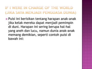  Puisi

ini berisikan tentang harapan anak-anak
jika kelak mereka dapat menjadi pemimpin
di duni. Harapan ini sering berupa hal-hal
yang aneh dan lucu, namun dunia anak-anak
memang demikian, seperti contoh puisi di
bawah ini:

 