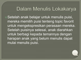  Setelah

anak belajar untuk menulis puisi,
mereka memilih puisi tenteng topic favorit
untuk mengekspresikan perasaan mereka.
Setelah puisinya selesai, anak diarahkan
untuk berbagi kepada temannya dengan
harapan anak yang belum menulis dapat
mulai menulis puisi.

 