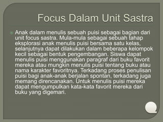 

Anak dalam menulis sebuah puisi sebagai bagian dari
unit focus sastra. Mula-mula sebagai sebuah tahap
eksplorasi anak menulis puisi bersama satu kelas,
selanjutnya dapat dilakukan dalam beberapa kelompok
kecil sebagai bentuk pengembangan. Siswa dapat
menulis puisi menggunakan paragraf dari buku favorit
mereka atau mungkin menulis puisi tentang buku atau
nama karakter favoritnya. Terkadang proses penulisan
puisi bagi anak-anak berjalan spontan, terkadang juga
memang direncanakan. Untuk menulis puisi mereka
dapat mengumpulkan kata-kata favorit mereka dari
buku yang digemari.

 
