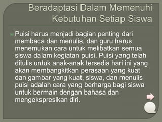  Puisi

harus menjadi bagian penting dari
membaca dan menulis, dan guru harus
menemukan cara untuk melibatkan semua
siswa dalam kegiatan puisi. Puisi yang telah
ditulis untuk anak-anak tersedia hari ini yang
akan membangkitkan perasaan yang kuat
dan gambar yang kuat, siswa, dan menulis
puisi adalah cara yang berharga bagi siswa
untuk bermain dengan bahasa dan
mengekspresikan diri.

 