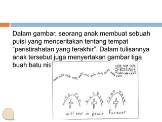 Dalam gambar, seorang anak membuat sebuah
puisi yang menceritakan tentang tempat
“peristirahatan yang terakhir”. Dalam tulisannya
anak tersebut juga menyertakan gambar tiga
buah batu nisan.

 