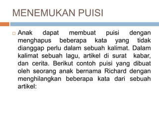 MENEMUKAN PUISI


Anak
dapat
membuat
puisi
dengan
menghapus beberapa kata yang tidak
dianggap perlu dalam sebuah kalimat. Dalam
kalimat sebuah lagu, artikel di surat kabar,
dan cerita. Berikut contoh puisi yang dibuat
oleh seorang anak bernama Richard dengan
menghilangkan beberapa kata dari sebuah
artikel:

 