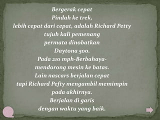 Bergerak cepat
Pindah ke trek,
lebih cepat dari cepat, adalah Richard Petty
tujuh kali pemenang
permata dinobatkan
Daytona 500.
Pada 210 mph-Berbahayamendorong mesin ke batas.
Lain nascars berjalan cepat
tapi Richard Pefty mengambil memimpin
pada akhirnya.
Berjalan di garis
dengan waktu yang baik.

 