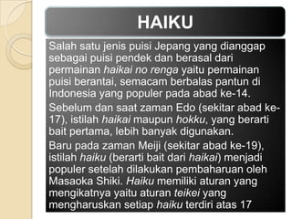 HAIKU
Salah satu jenis puisi Jepang yang dianggap
sebagai puisi pendek dan berasal dari
permainan haikai no renga yaitu permainan
puisi berantai, semacam berbalas pantun di
Indonesia yang populer pada abad ke-14.
Sebelum dan saat zaman Edo (sekitar abad ke17), istilah haikai maupun hokku, yang berarti
bait pertama, lebih banyak digunakan.
Baru pada zaman Meiji (sekitar abad ke-19),
istilah haiku (berarti bait dari haikai) menjadi
populer setelah dilakukan pembaharuan oleh
Masaoka Shiki. Haiku memiliki aturan yang
mengikatnya yaitu aturan teikei yang
mengharuskan setiap haiku terdiri atas 17

 