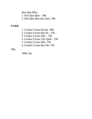 Hoa Quả Dầm
1. Hoa Quả dầm – 30k
2. Hoa Quả dầm sữa chưa- 30k
Cookie
1. Cookie Cream Socola -40k
2. Cookie Cream Hạt Dẻ - 35k
3. Cookie Cream Dừa – 35k
4. Cookie Cream Việt Quất – 35k
5. Cookie Cream Dâu- 35k
6. Cookie Cream Bạc Hà -35k
TRà
100k/ ấm
 