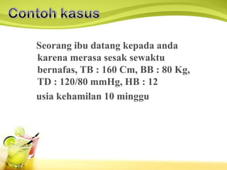 Seorang ibu datang kepada anda
karena merasa sesak sewaktu
bernafas, TB : 160 Cm, BB : 80 Kg,
TD : 120/80 mmHg, HB : 12
usia kehamilan 10 minggu
 