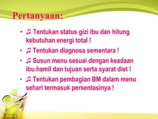 Pertanyaan:
• ♫ Tentukan status gizi ibu dan hitung
kebutuhan energi total !
• ♫ Tentukan diagnosa sementara !
• ♫ Susun menu sesuai dengan keadaan
ibu hamil dan tujuan serta syarat diet !
• ♫ Tentukan pembagian BM dalam menu
sehari termasuk persentasinya !
 