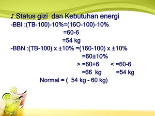 ♪ Status gizi dan Kebutuhan energi
-BBI :(TB-100)-10%=(16O-100)-10%
=60-6
=54 kg
-BBN :(TB-100) x ±10% =(160-100) x ±10%
=60±10%
> =60+6 < =60-6
=66 kg =54 kg
Normal = ( 54 kg – 60 kg)
 