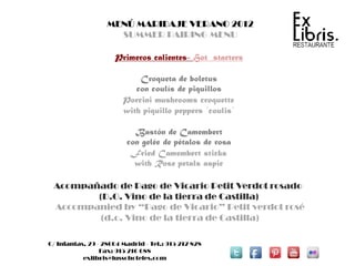 MENÚ MARIDAJE VERANO 2012
                     SUMMER PAIRING MENU

                     Primeros calientes- Hot starters

                            Croqueta de boletus
                           con coulís de piquillos
                        Porcini mushrooms croquette
                        with piquillo peppers ´coulis´

                           Bastón de Camembert
                         con gelée de pétalos de rosa
                          Fried Camembert sticks
                           with Rose petals aspic

 Acompañado de Pago de Vicario Petit Verdot rosado
        (D.O. Vino de la tierra de Castilla)
 Accompanied by “Pago de Vicario” Petit verdot rosé
         (d.o. Vino de la tierra de Castilla)

C/ Infantas, 29 - 28004 Madrid - Tel.: 915 212 828
                 Fax: 915 216 688
           exlibris@lussohoteles.com
 