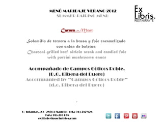 MENÚ MARIDAJE VERANO 2012
                     SUMMER PAIRING MENU


                           Carnes – Meat

   Solomillo de ternera a la brasa y foie caramelizado
                  con salsa de boletus
   Charcoal-grilled beef sirloin steak and candied foie
             with porcini mushrooms sauce

   Acompañado de Campos Góticos Roble.
         (D.O. Ribera del Duero)
  Accompanied by “Campos Góticos Roble”
         (d.o. Ribera del Duero)


                                      .

C/ Infantas, 29 - 28004 Madrid - Tel.: 915 212 828
                 Fax: 915 216 688
           exlibris@lussohoteles.com
 
