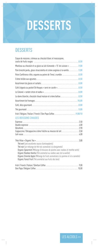 DESSERTS
Coque de macaron, crémeux au chocolat blanc et mascarpone,
coulis de fruits rouges  . . . . . . . . . . . . . . . . . . . . . . . . . . . . . . . . . . . . . . . . . . . . 8,50
Moelleux au chocolat et sa glace au lait d’amande « 15’ de cuisson » . . . . . . . . . 9,00
Pain brioché perdu, glace stracciatella et crème anglaise à la vanille . . . . . . . . . 9,00
Poire Conférence rôtie, espuma au poivre de Timut, crumble . . . . . . . . . . . . . . . . 8,50
Crème brûlée aux agrumes . . . . . . . . . . . . . . . . . . . . . . . . . . . . . . . . . . . . . . . . . 8,50
Assortiment de glaces et sorbets . . . . . . . . . . . . . . . . . . . . . . . . . . . . . . . . . . . . 8,00
Café Liégeois au pecket Dè Houyeu « servi en carafe » . . . . . . . . . . . . . . . . . . . . 8,50
Le Colonel « sorbet citron et vodka »  . . . . . . . . . . . . . . . . . . . . . . . . . . . . . . . . . 8,00
La dame blanche, chocolat chaud maison et crème battue . . . . . . . . . . . . . . . . . 8,50
Assortiment de fromages  . . . . . . . . . . . . . . . . . . . . . . . . . . . . . . . . . . . . . . . . . 10,00
Café, déca gourmand  . . . . . . . . . . . . . . . . . . . . . . . . . . . . . . . . . . . . . . . . . . . . . 8,00
Thé gourmand . . . . . . . . . . . . . . . . . . . . . . . . . . . . . . . . . . . . . . . . . . . . . . . . . . . 9,00
Irish / Belgian / Italian / French / Don Papa Coffee  . . . . . . . . . . . . . . . . . . . . 9,00/10
LES BOISSONS CHAUDES	
Expresso . . . . . . . . . . . . . . . . . . . . . . . . . . . . . . . . . . . . . . . . . . . . . . . . . . . . . . .  2,50
Double expresso . . . . . . . . . . . . . . . . . . . . . . . . . . . . . . . . . . . . . . . . . . . . . . . . .  4,00
Décafeiné . . . . . . . . . . . . . . . . . . . . . . . . . . . . . . . . . . . . . . . . . . . . . . . . . . . . . .  2,90
Cappuccino / Décappucino crème fraîche ou mousse de lait  . . . . . . . . . . . . . . . . . 3,50
Lait russe . . . . . . . . . . . . . . . . . . . . . . . . . . . . . . . . . . . . . . . . . . . . . . . . . . . . . .  4,00
Thés Vitao « Organic Tea »  . . . . . . . . . . . . . . . . . . . . . . . . . . . . . . . . . . . . . . . . .  3,80
Thé vert (une excellente source d’antioxydants)
Thé noir (un mélange de thé noir aromatisé à la bergamote)
Organic Spearmint (Mélange d’infusions de plantes avec rooibos et menthe verte)
Organic Rooibos Vanilla (Thé aromatisé au rooibos avec de la vanille)
Organic Oriental Apple (Mélange de fruits aromatisés à la pomme et à la cannelle)
Organic Forest Fruit (Thé aromatisé aux fruits des bois)
Irish / French / Italian / Sévillan Coffee  . . . . . . . . . . . . . . . . . . . . . . . . . . . . . . .  9,00
Don Papa / Belgian Coffee . . . . . . . . . . . . . . . . . . . . . . . . . . . . . . . . . . . . . . . . .  10,00
DESSERTS
LES ALCOOLS >>
 