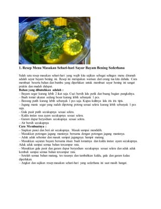1. Resep Menu Masakan Sehari-hari Sayur Bayam Bening Sederhana
Salah satu resep masakan sehari-hari yang wajib kita sajikan sebagai selingan menu dirumah
adalah sayur bayam bening ini. Resep ini merupakan warisan dari orang tua kita dahulu. Cara
membuat beserta bahan dan bumbu yang diperlukan untuk membuat sayur bening ini sangat
praktis dan mudah didapat.
Bahan yang dibutuhkan adalah :
– Bayam segar kurang lebih 2 ikat saja. Cuci bersih lalu petik dan buang bagian pangkalnya.
– Buah tomat ukuran sedang besar kurang lebih sebanyak 1 pcs.
– Bawang putih kurang lebih sebanyak 1 pcs saja. Kupas kulitnya lalu iris iris tipis.
– Jagung manis segar yang sudah dipotong potong sesuai selera kurang lebih sebanyak 1 pcs
saja.
– Gula pasir putih secukupnya sesuai selera.
– Kaldu instan rasa ayam secukupnya sesuai selera.
– Garam dapur beryodium secukupnya sesuai selera.
– Air bersih secukupnya
Cara Membuatnya :
– Siapkan panci dan beri air secukupnya. Masak sampai mendidih.
– Masukkan potongan jagung manisnya bersama dengan potongan jagung manisnya.
– Aduk aduk sebentar dan masak sampai jagungnya hampir matang.
– Masukkan sayuran bayam bersama irisan buah tomatnya dan kaldu instan ayam secukupnya.
Aduk aduk sampai semua bahan tercampur rata.
– Masukkan gula pasir dan garam dapur beryodium secukupnya sesuai selera dan aduk aduk
kembali sampai semua bahan tercampur rata.
– Setelah semua bahan matang, tes rasanya dan tambahkan kaldu, gula dan garam kalau
diperlukan.
– Angkat dan sajikan resep masakan sehari-hari yang sederhana ini saat masih hangat.
 