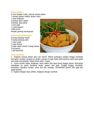 Bahan-bahan:
2 sisir nangka muda, potong sesuai selera
1 sachet santan instant ukuran kecil
1 ruas lengkuas
3 lembar daun salam
3 lembar daun jeruk
1 sdm gula
1,5 sdm garam
1500 ml air
Minyak goreng secukupnya
Bahan yang dihaluskan:
6 siung bawang merah
5 siung bawang putih
1 ruas kunyit
1 ruas kencur
3 buah cabai merah, buang bijinya
3 biji kemiri
1 sdt ketumbar
Cara membuat:
1. Siapkan semua bahan dan cuci bersih. Rebus potongan nangka hingga mendidih
kemudian rendam dengan air dingin, proses ini agar tidak pahit karena masih ada getah
dan tidak memerlukan waktu lama untuk masak.
2. Tumis bumbu halus, lengkuas, daun salam dan daun jeruk hingga harum. Kemudian
masukkan ke panci bersama tewel, garam dan gula. Tunggu hingga mendidih,
kemudian masukan santan, aduk dan tes rasanya. Tambahkan garam dan gula jika
agak hambar.
3. Sajikan dengan lauk pilihan, lengkapi dengan sambal.
 