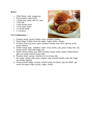 Bahan :
 500ml Minyak untuk menggoreng
 500 gr kentang, kupas bersih
 1 batang daun seledri, diiris-iris halus
 1 butir telur
 1 buah bawang merah
 1/4 sdt merica bubuk
 1/4 sdt pala bubuk
 1/2 sdt garam
Cara Pembuatannya :
1. Panaskan minyak goreng kedalam wajan, masukkan kentang.
2. Masak hingga berubah warna dan empuk. Angkat tiriskan sebentar.
3. Di dalam cobek yang besar, segera masukkan kentang yang selesai digoreng (masih
panas), haluskan.
4. Setelah kentang halus, tambahkan seledri, merica bubuk, pala, garam, kuning telur, dan
bawang merah. Aduk-aduk hingga rata.
5. Bentuk adonan kentang yang sudah tercampur dengan bumbu menjadi bulatan-bulatan
pipih atau bentuk perkedel sampai habis.
6. Panaskan minyak goreng. Sementara itu kocok lepas telur.
7. Jika minyak goreng sudah panas, celupkan setiap perkedel kedalam putih telur hingga
rata sebelum digoreng.
8. Goreng perkedel hingga warnanya berubah kuning kecoklatan, jaga dan dibalik agar
merata dan jangan sampai gosong. Angkat, tiriskan.
 