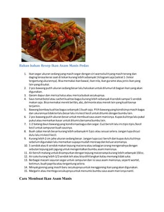 Bahan bahan Resep Ikan Asam Manis Pedas
1. Ikansegar ukuransedangyangmasihsegar denganciri warnakulityangmasihterang dan
dagingterasakeras saat di tekankuranglebihsebanyak1kilogramsaja(sekiat1-3ekor
tergantungukurannya).Bisamemakai ikanbawal,ikannila,ikangurame ataujenisikanyang
lainyangdisukai.
2. 2 pcs bawangputihukuransedangbesarlaluhaluskanuntukdilumuridi bagianikanyangakan
digunakan.
3. Garam dapur dan mericahalusatau mericabubuksecukupnya.
4. Saus tomatbotol atau sachetkualitasbaguskuranglebihsebanyak4sendoksampai 5 sendok
makansaja. Bisamemakai merekbelibis,abc,delmonteataumereklainyangkualitasnya
terjamin.
5. Bawangbombaykualitasbagussebanyak1 buahsaja. Pilihbawangyangkondisinyamasihbagus
dan ukurannyatidakterlalubesarlaluiriskecil kecil untukditumisdenganbumbulain.
6. 2 pcs bawangputihukuranbesaruntukmembuatsausasam manisnya.Kupaskulitnyalalupukul
pukul ataumemarkankasar untukditumisbersamabumbulain.
7. 1-2 batangdaun bawangyang kondisinyabagusdansegar.Cuci bersihlaluiristipistipis/kecil
kecil untukcampurankuahsausnya.
8. Buah cabai merah besarkuranglebihsebanyak4-5pcs atau sesuai selera.Janganlupadicuci
dululaluiriskecil kecil.
9. Kuranglebih2 cm jahe ukuransedangbesar. Janganlupacuci bersihdankupasdulukulitnya
sebelumdigunakanlalumemarkansupayamudahmeresapdankeluararomanya.
10. 5 sendokatau4 sendokmakantepungmaizenaatausebagianorangmengenalnyadengan
sebutantepungpati jagunguntukmengentalkanbumbu asammanisnya.
11. Airbersihmatanguntukdicampurkandengantepungmaizenanyakuranglebihsebanyak150cc.
12. Aircuka kurang lebih1/2sendoktehatau bisadihilangkankalaumemangtidaksuka.
13. Berbagai macam sayuransegaruntuk campurandan isi sausasam manisnya,seperti wortel,
ketimun,buahpaprikaatautergantungselera.
14. Minyakgorengyang masihbaru secukupnyauntukmenggorengikanyangakandigunakan.
15. Margarin atau mentegasecukupnyauntukmenumisbumbusausasammanisnyananti.
Cara Membuat Ikan Asam Manis
 