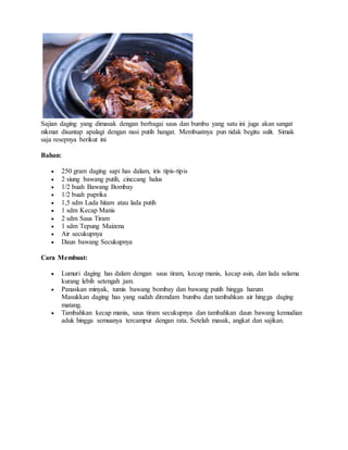 Sajian daging yang dimasak dengan berbagai saus dan bumbu yang satu ini juga akan sangat
nikmat disantap apalagi dengan nasi putih hangat. Membuatnya pun tidak begitu sulit. Simak
saja resepnya berikut ini
Bahan:
 250 gram daging sapi has dalam, iris tipis-tipis
 2 siung bawang putih, cinccang halus
 1/2 buah Bawang Bombay
 1/2 buah paprika
 1,5 sdm Lada hitam atau lada putih
 1 sdm Kecap Manis
 2 sdm Saus Tiram
 1 sdm Tepung Maizena
 Air secukupnya
 Daun bawang Secukupnya
Cara Membuat:
 Lumuri daging has dalam dengan saus tiram, kecap manis, kecap asin, dan lada selama
kurang lebih setengah jam.
 Panaskan minyak, tumis bawang bombay dan bawang putih hingga harum
Masukkan daging has yang sudah direndam bumbu dan tambahkan air hingga daging
matang.
 Tambahkan kecap manis, saus tiram secukupnya dan tambahkan daun bawang kemudian
aduk hingga semuanya tercampur dengan rata. Setelah masak, angkat dan sajikan.
 