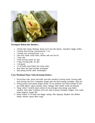 Persiapan Bahan dan Bumbu :
 10 buah tahu kuning Bandung ukuran kecil atau tahu lainnya, hancurkan hingga lembut
 2 batang daun bawang, potong-potong ½ cm
 1 batang serai, potong-potong ½ cm
 cabe rawit merah sesuai selera, biarkan utuh atau iris-iris
 1 butir telur
 3 butir bawang merah, iris tipis
 2 siung bawang putih, iris tipis
 1 sdt garam
 1/2 sdt kaldu ayam bubuk atau sesuai selera
 daun salam dan daun kemangi secukupnya
 daun pisang dan lidi untuk membungkus
Cara Membuat Pepes Tahu Kemangi Kukus :
1. Kocok lepas telur, garam dan kaldu ayam lalu masukkan bawang merah, bawang putih,
daun bawang dan serai. Campurkan dengan tahu dan daun kemangi kemudian aduk rata.
2. Potong-potong daun pisang dengan ukuran 20 cm, panaskan atau bakar sebentar di atas
api sambil digeser supaya daunnya lemas sehingga tidak mudah sobek saat dimasak.
3. Tuang sekitar 4 sendok makan adonan di atas potongan daun pisang yang dialasi
selembar daun salam. Letakkan cabe rawit utuh di atasnya kemudian bungkus serta semat
kedua ujungnya dengan lidi.
4. Kukus selama 25-30 menit atau hingga matang. Bisa langsung disajikan atau dibakar
dahulu sebentar supaya lebih wangi.
 