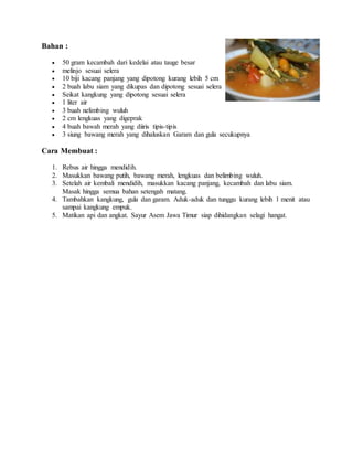 Bahan :
 50 gram kecambah dari kedelai atau tauge besar
 melinjo sesuai selera
 10 biji kacang panjang yang dipotong kurang lebih 5 cm
 2 buah labu siam yang dikupas dan dipotong sesuai selera
 Seikat kangkung yang dipotong sesuai selera
 1 liter air
 3 buah nelimbing wuluh
 2 cm lengkuas yang digeprak
 4 buah bawah merah yang diiris tipis-tipis
 3 siung bawang merah yang dihaluskan Garam dan gula secukupnya
Cara Membuat :
1. Rebus air hingga mendidih.
2. Masukkan bawang putih, bawang merah, lengkuas dan belimbing wuluh.
3. Setelah air kembali mendidih, masukkan kacang panjang, kecambah dan labu siam.
Masak hingga semua bahan setengah matang.
4. Tambahkan kangkung, gula dan garam. Aduk-aduk dan tunggu kurang lebih 1 menit atau
sampai kangkung empuk.
5. Matikan api dan angkat. Sayur Asem Jawa Timur siap dihidangkan selagi hangat.
 