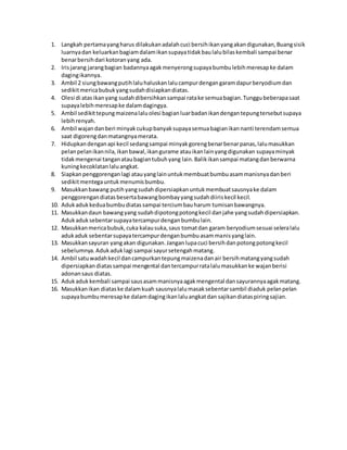 1. Langkah pertamayangharus dilakukanadalahcuci bersihikanyangakandigunakan,Buangsisik
luarnyadan keluarkanbagiamdalamikansupayatidakbaulalubilaskembali sampai benar
benarbersihdari kotoranyang ada.
2. Irisjarang jarangbagian badannyaagakmenyerongsupayabumbulebihmeresapke dalam
dagingikannya.
3. Ambil 2 siungbawangputihlaluhaluskanlalucampurdengangaramdapurberyodiumdan
sedikitmericabubukyangsudahdisiapkandiatas.
4. Olesi di atas ikanyang sudahdibersihkansampai ratake semuabagian.Tunggubeberapasaat
supayalebihmeresapke dalamdagingya.
5. Ambil sedikittepungmaizenalaluolesi bagianluarbadanikandengantepungtersebutsupaya
lebihrenyah.
6. Ambil wajandanberi minyakcukupbanyaksupayasemuabagianikannanti terendamsemua
saat digorengdanmatangnyamerata.
7. Hidupkandenganapi kecil sedangsampai minyakgorengbenarbenarpanas,lalumasukkan
pelanpelanikannila,ikanbawal,ikangurame atauikanlainyangdigunakan supayaminyak
tidakmengenai tanganataubagiantubuhyang lain.Balikikansampai matangdanberwarna
kuningkecoklatanlaluangkat.
8. Siapkanpenggorenganlagi atauyanglainuntukmembuatbumbuasammanisnyadanberi
sedikitmentegauntukmenumisbumbu.
9. Masukkanbawang putihyangsudahdipersiapkanuntukmembuatsausnyake dalam
penggorengandiatasbesertabawangbombayyangsudahdiiriskecil kecil.
10. Adukadukkeduabumbudiatassampai terciumbauharum tumisanbawangnya.
11. Masukkandaun bawangyang sudahdipotongpotongkecil danjahe yangsudahdipersiapkan.
Adukaduksebentarsupayatercampurdenganbumbulain.
12. Masukkanmericabubuk,cuka kalausuka,saus tomatdan garam beryodiumsesuai seleralalu
adukaduk sebentarsupayatercampurdenganbumbuasammanisyanglain.
13. Masukkansayuran yangakan digunakan.Janganlupacuci bersihdanpotongpotongkecil
sebelumnya.Adukaduklagi sampai sayursetengahmatang.
14. Ambil satuwadahkecil dancampurkantepungmaizenadanair bersihmatangyangsudah
dipersiapkan diatassampai mengental dantercampurratalalumasukkanke wajanberisi
adonansaus diatas.
15. Adukadukkembali sampai sausasammanisnyaagakmengental dansayurannyaagakmatang.
16. Masukkanikan diataske dalamkuah sausnyalalumasaksebentarsambil diaduk pelanpelan
supayabumbumeresapke dalamdagingikanlaluangkatdan sajikandiataspiringsajian.
 