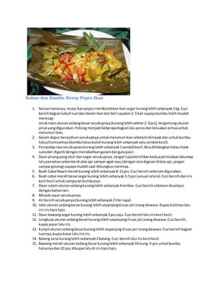 Bahan dan Bumbu Resep Pepes Ikan
1. Sesuai namanya,resepikanpepesmembutuhkanikansegar kuranglebihsebanyak1kg.Cuci
bersihbagiantubuhluardan dalamikandan beri sayatan2-3 kali supayabumbulebihmudah
meresap.
Jeruknipisukuransedangbesarsecukupnya(kuranglebihsekitar2-3pcs),tergantungukuran
jerukyangdigunakan.Potong menjadi beberapabagianlaluperasdankeluakanairnyauntuk
melumuri ikan.
2. Garam dapur beryodiumsecukupnyauntukmelumuriikansebelumdimasakdanuntukbumbu
halus/tumisannya(bumbuhalusbutuhkuranglebihsebanyaksatusendokkecil).
3. Penyedaprasasecukupnyakuranglebihsebanyak1sendokkecil.Bisadihilangkankalautidak
sukadan diganti denganmenabahkangaramdangulapasir.
4. Daun pisangyangutuh dansegar secukupnya.Janganlupabersihkankeduapermukaandaunnya
lalupanaskansebentardi atasapi sampai agak layu(dengancaradigeserdiatasapi,jangan
sampai gosong) supayamudahsaat dibungkusnantinya.
5. Buah Cabai Rawitmerahkurang lebihsebanyak8-11pcs.Cuci bersihsebelumdigunakan.
6. Buah cabai merah besarsegarkurang lebihsebanyak3-5pcs(sesuai selera).Cuci bersihdaniris
kecil kecil untukcampuranbumbunya.
7. Daun salamukuransedangkuranglebihsebanyak4lembar.Cuci bersihsebelumdicampur
denganbahanlain.
8. Minyaksayur secukupnya.
9. Airbersihsecukupnya(kuranglebihsebanyak2litersaja).
10. Jahe ukuransedangbesarkurang lebihsepanjang6ruas jari orang dewasa.Kupaskulitnyalalu
irisiristipistipis.
11. Daun bawangsegarkurang lebihsebanyak2pcssaja. Cuci bersihlaluiriskecil kecil.
12. Lengkuasukuransedangbesarkuranglebihsepanjang2ruas jari orang dewasa.Cuci bersih,
kupaspasar laluiris.
13. Kunyitukuransedangbesarkuranglebihsepanjang3ruas jari orangdewasa.Cuci bersihbagian
luarnya,kupaskasar laluirisiris.
14. Batang serai kuranglebihsebanyak2batang.Cuci bersihlaluiriskecil kecil.
15. Bawangmerah ukuransedangbesarkuranglebihsebanyak14siung.4 pcs untukbumbu
halusnyadan10 pcs dikupaslaludi iristipistipis.
 