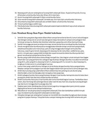 16. Bawangputihukuransedangbesarkurang lebihsebanyak12pcs. Kupaskulitnyalalu2siung
dihaluskanuntukbumbuhalusdan10 pcs diiristipistipis.
17. Kemiri kuranglebihsebanyak9-10pcs untukbumbuhalus.
18. Gula merahkuranglebihsebanyak1sendoksaja.Sisirtipistipisuntukbumbuhalusnya.
19. Ketumbarkuranglebihsebanyaksatusendokmakan untukbumbuhalusnya.
20. Terasi kualitasbagussedikitsaja.
21. Palabubukatau haluskuranglebihsebanyakseperempatsendokkecil sajauntukcampuran
bumbuhalusnya.
Cara Membuat Resep Ikan Pepes Mudah Sederhana
1. Setelahikanyangakandigunakandibersihkansampai benarbenarbersih,lumuri seluruhbagian
ikandengancampuranair jeruknipisdangaram dapurberyodiumsampai semuabagianikan
tertutupi sempurna.Biarkandandiamkansebentarsupayabauamiskhasikannyahilang.
2. Sambil menungguperasanjeruknyameresap,temantemanbisamembuatbumbuhalusnya.
3. Untuk menghaluskanbumbunyabisamenggunakanblendertetapi untukhasilyangterbaik,
sebaiknyakitapakai cara manual aja,yaitudi ulegmenggunakantangansemuabumbu
halusnya,seperti gulamerah,bawangputih,bawangmerah,ketumbar,sedikitterasi,pala,
kemiri,minyaksayursupayalebihlembekdancepatmerasukke dalambumbunyadanberi
garam secukupnyasampai benarbenarhalus.
4. Bumbuyang sudahdihaluskandiatasdibagi menjadi dua.Satubagianuntukmelapisi ikanbagian
dalamdan luaryang pertamalalusebagianlagi dicampurdengan(bumbuiris)cabai merahbesar
yang diiris,jahe yangdiiris,bawangmerahiris,bawangputihiris,kunyitiris,daunbawangiris,
lengkuasirisdanserai irisuntukbagianluarnya.
5. Lumuri ikanyang sudahdilumuri dengai airjerukdiatasdenganbumbuhalusyangpertama.
Ratakan sampai semuabagianluarikandan bagiandalamikan(perut) terisi semuadenganrata.
6. Ambil daunpisangyangsudahdibersihkansebelumnyalalupotongsesuaiukuranyang
dikehendaki untukmembungkusdanmengukusikanpepesnya.
7. Ambil sebagianbumbuhalusyangdicampurdenganirisanbumbulainnyalalutaruhdi atas daun
pisanglaluambil ikandantarus diatasbumbutersebut.
8. Ambil sisabumbuhalusplusirisan bumbudanlumuri kembali bagianluarnya.Tambahkandaun
salam,daunkemangi danpotonganbesarcabai rawitdi atas ikan laluutupdaunpisangdengan
rapi dankunci menggunkantusukgigi ataulidi.
9. Siapkanpanci atan dandangatau temantemanjugabisa menggunakanpanci prestosupaya
dagingbenarbenarlunaksampai kedalamnya.
10. Masukkanair secukupnyaataukuranglebihsebanyak2literdantambahkansedikitminyak
sayur ke dalamnya(kuranglebihsebanyak2sendoksaja).
11. Hidupkandenganapi sedangkecil sampai airmendidihlalumasukkanbungkusandaunpisang
yang berisi pepesikannya.Tutupdankukussampai matangataukurang lebihselamasatujam.
 