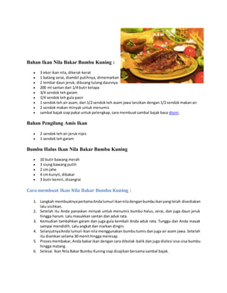 Bahan Ikan Nila Bakar Bumbu Kuning :
 3 ekor ikan nila, dikerat-kerat
 1 batang serai, diambil putihnya, dimemarkan
 2 lembar daun jeruk, dibuang tulang daunnya
 200 ml santan dari 1/4 butir kelapa
 3/4 sendok teh garam
 1/4 sendok teh gula pasir
 1 sendok teh air asam, dari 1/2 sendok teh asam jawa larutkan dengan 1/2 sendok makan air
 2 sendok makan minyak untuk menumis
 sambal bajak siap pakai untuk pelengkap, cara membuat sambal bajak baca disini.
Bahan Pengilang Amis Ikan
 2 sendok teh air jeruk nipis
 1 sendok teh garam
Bumbu Halus Ikan Nila Bakar Bumbu Kuning
 10 butir bawang merah
 3 siung bawang putih
 2 cm jahe
 4 cm kunyit, dibakar
 3 butir kemiri, disangrai
Cara membuat Ikan Nila Bakar Bumbu Kuning :
1. Langkah membuatnyapertamaAndalumuri ikanniladenganbumbuikanyang telah disediakan
lalu sisihkan.
2. Setelah itu Anda panaskan minyak untuk menumis bumbu halus, serai, dan juga daun jeruk
hingga harum. Lalu masukkan santan dan aduk rata.
3. Kemudian tambahkan garam dan juga gula kembali Anda aduk rata. Tunggu dan Anda masak
sampai mendidih. Lalu angkat dan niarkan dingin.
4. SelanjutnyaAnda lumuri ikan nila menggunakan bumbu tumis dan juga air asam jawa. Setelah
itu diamkan selama 30 menit hingga meresap.
5. Prosesmembakar, Anda bakar ikan dengan cara dibolak-balik dan juga diolesi sisa-sisa bumbu
hingga matang.
6. Selesai Ikan Nila Bakar Bumbu Kuning siap disajikan bersama sambal bajak.
 